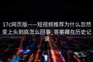 17c网页版——短视频推荐为什么忽然变上头到底怎么回事_答案藏在历史记录
