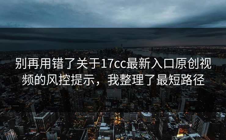 别再用错了关于17cc最新入口原创视频的风控提示，我整理了最短路径