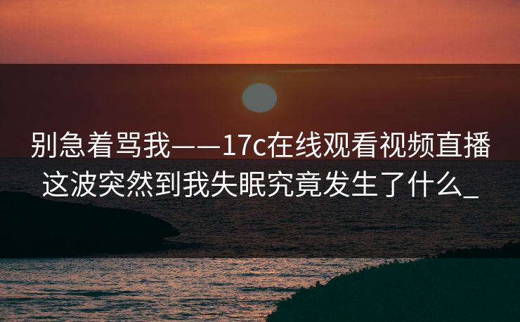 别急着骂我——17c在线观看视频直播这波突然到我失眠究竟发生了什么_