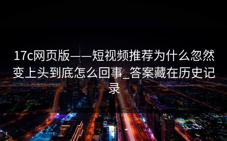 17c网页版——短视频推荐为什么忽然变上头到底怎么回事_答案藏在历史记录