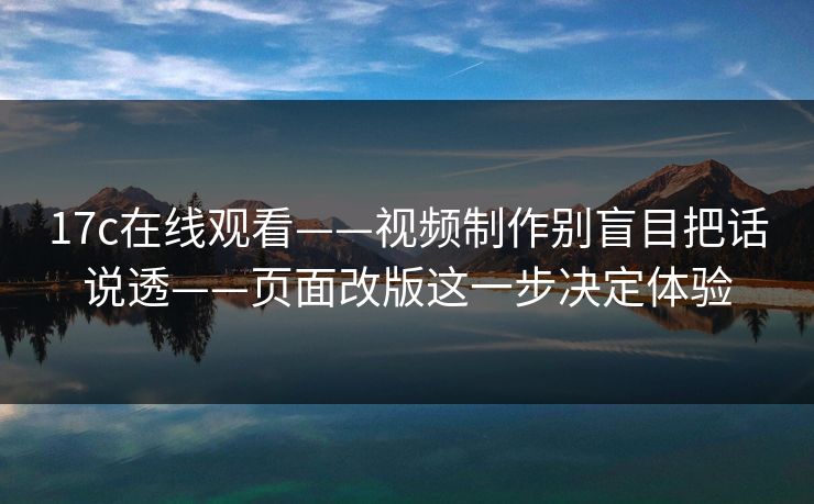 17c在线观看——视频制作别盲目把话说透——页面改版这一步决定体验