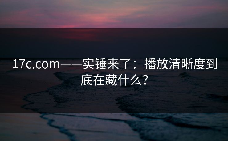 17c.com——实锤来了：播放清晰度到底在藏什么？