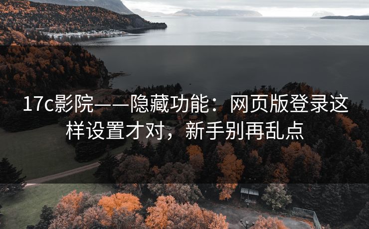 17c影院——隐藏功能：网页版登录这样设置才对，新手别再乱点