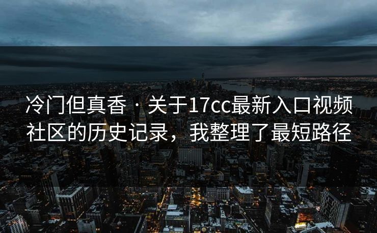 冷门但真香 · 关于17cc最新入口视频社区的历史记录，我整理了最短路径