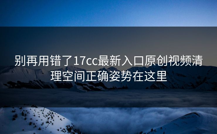 别再用错了17cc最新入口原创视频清理空间正确姿势在这里