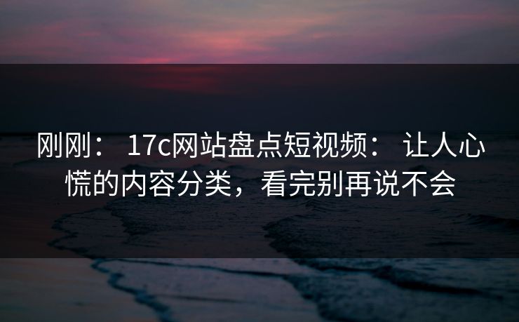 刚刚: 17c网站盘点短视频: 让人心慌的内容分类,看完别再说不会 刚刚: 17c网站盘点短视频: 让人心慌的内容分类,看完别再说不会