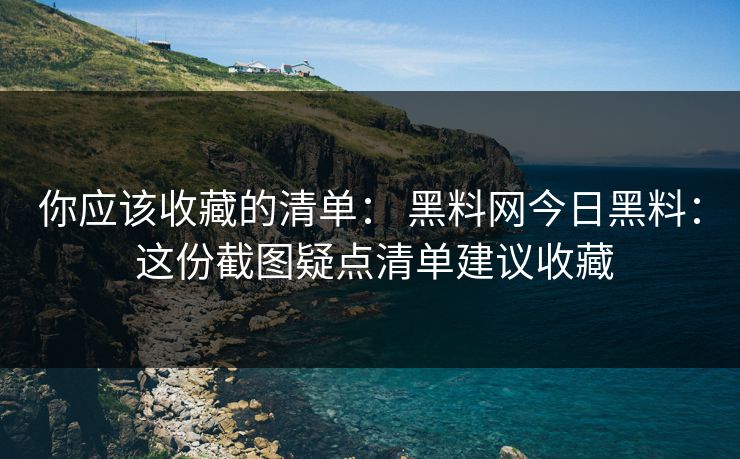 你应该收藏的清单： 黑料网今日黑料： 这份截图疑点清单建议收藏