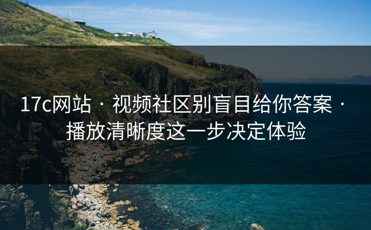17c网站 · 视频社区别盲目给你答案 · 播放清晰度这一步决定体验