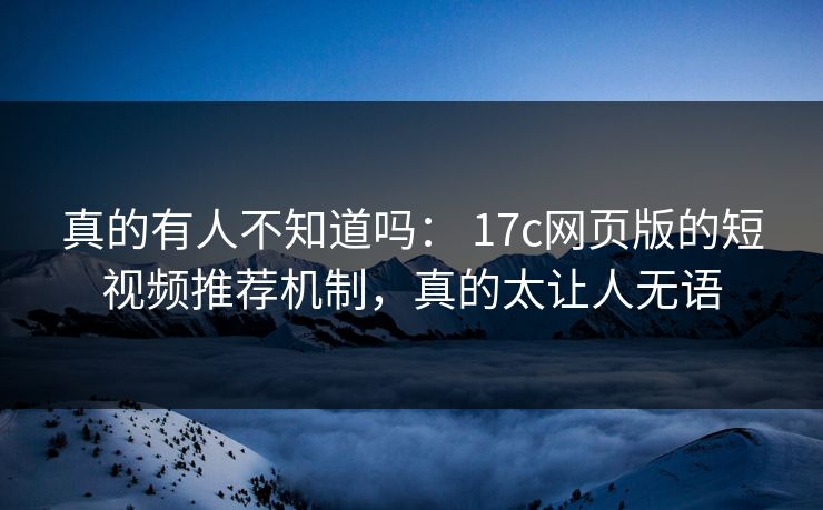 真的有人不知道吗： 17c网页版的短视频推荐机制，真的太让人无语