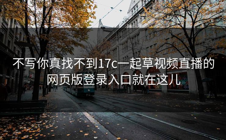 不写你真找不到17c一起草视频直播的网页版登录入口就在这儿