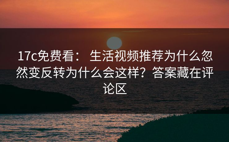 17c免费看： 生活视频推荐为什么忽然变反转为什么会这样？答案藏在评论区