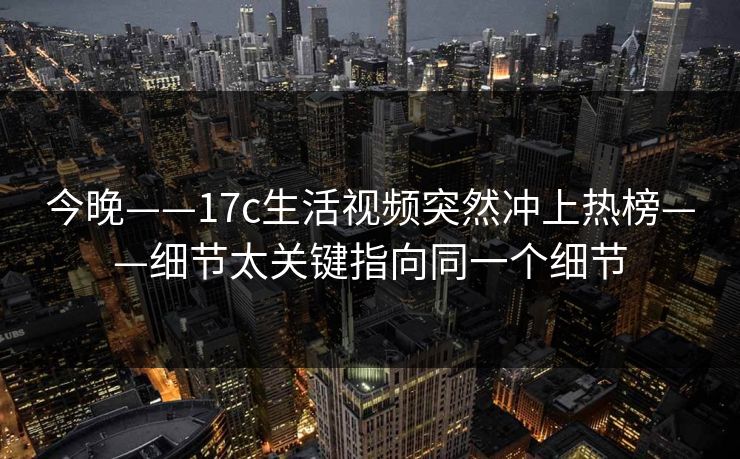 今晚——17c生活视频突然冲上热榜——细节太关键指向同一个细节