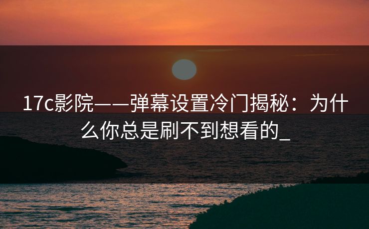 17c影院——弹幕设置冷门揭秘：为什么你总是刷不到想看的_