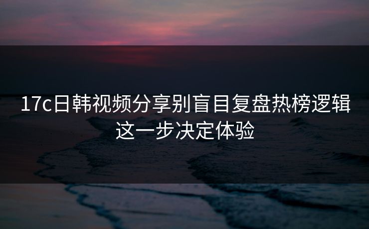 17c日韩视频分享别盲目复盘热榜逻辑这一步决定体验