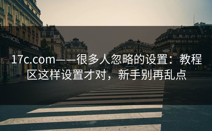 17c.com——很多人忽略的设置：教程区这样设置才对，新手别再乱点