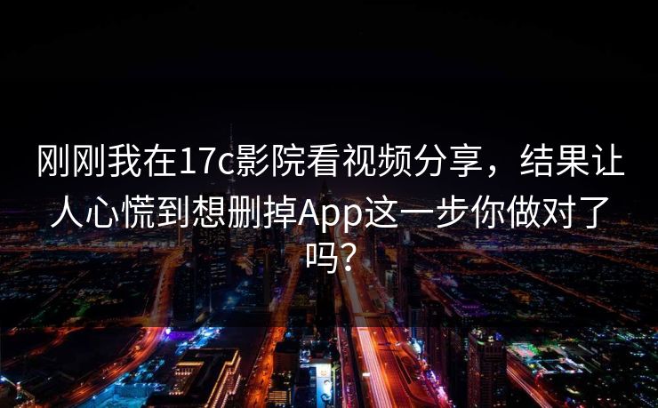 刚刚我在17c影院看视频分享，结果让人心慌到想删掉App这一步你做对了吗？