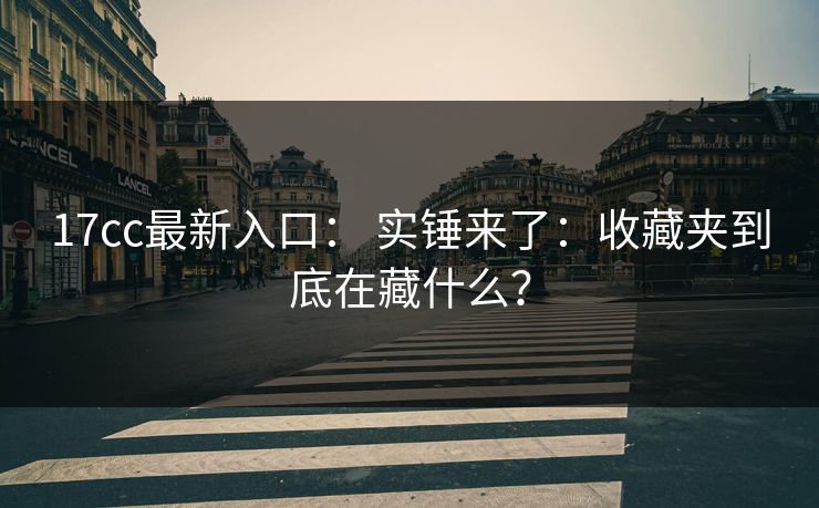 17cc最新入口： 实锤来了：收藏夹到底在藏什么？