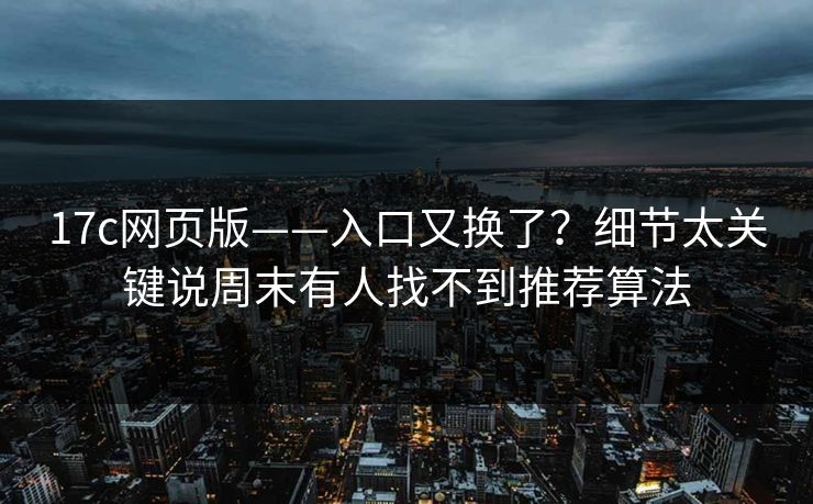 17c网页版——入口又换了？细节太关键说周末有人找不到推荐算法