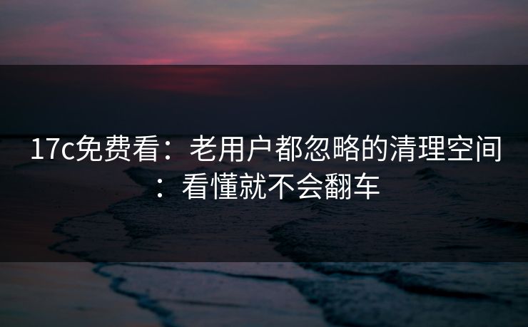 17c免费看：老用户都忽略的清理空间：看懂就不会翻车