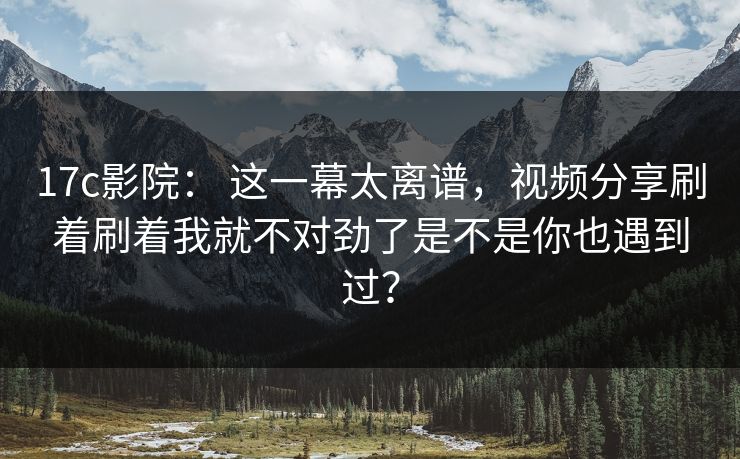 17c影院： 这一幕太离谱，视频分享刷着刷着我就不对劲了是不是你也遇到过？