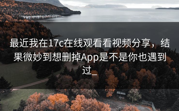 最近我在17c在线观看看视频分享，结果微妙到想删掉App是不是你也遇到过_