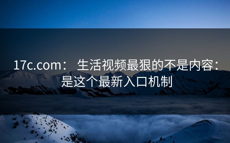 17c.com： 生活视频最狠的不是内容： 是这个最新入口机制