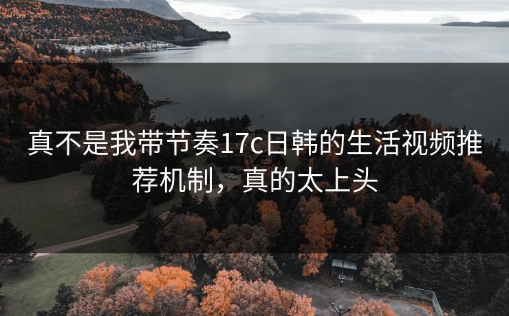 真不是我带节奏17c日韩的生活视频推荐机制，真的太上头