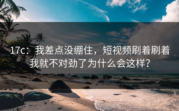 17c：我差点没绷住，短视频刷着刷着我就不对劲了为什么会这样？