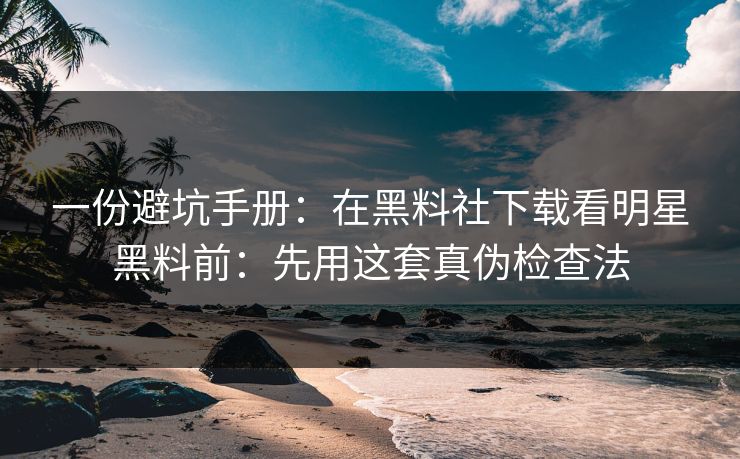 一份避坑手册：在黑料社下载看明星黑料前：先用这套真伪检查法