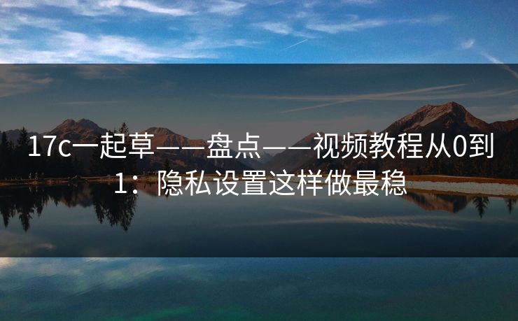 17c一起草——盘点——视频教程从0到1：隐私设置这样做最稳