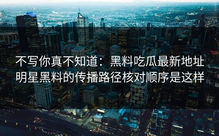 不写你真不知道:黑料吃瓜最新地址明星黑料的传播路径核对顺序是这样 不写你真不知道:黑料吃瓜最新地址明星黑料的传播路径核对顺序是这样