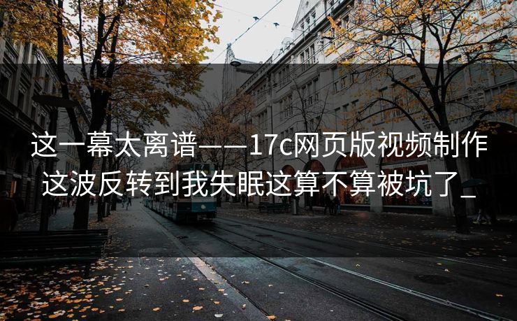 这一幕太离谱——17c网页版视频制作这波反转到我失眠这算不算被坑了_