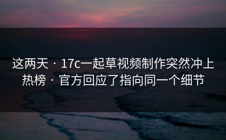 这两天 · 17c一起草视频制作突然冲上热榜 · 官方回应了指向同一个细节 这两天 · 17c一起草视频制作突然冲上热榜 · 官方回应了指向同一个细节