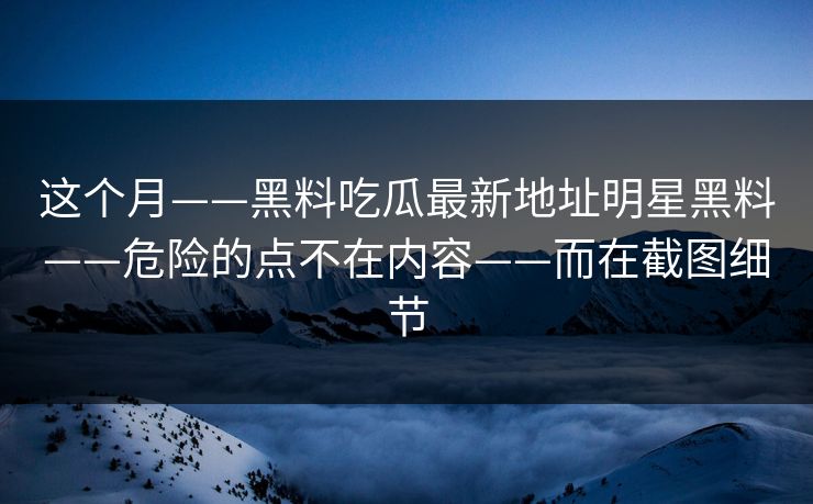 这个月——黑料吃瓜最新地址明星黑料——危险的点不在内容——而在截图细节