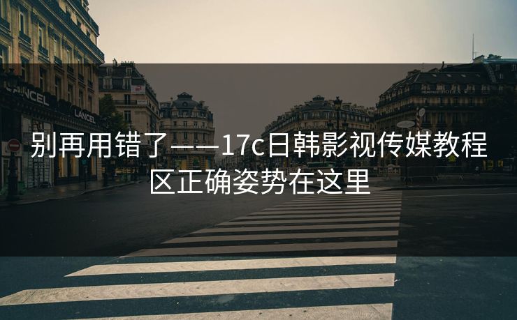 别再用错了——17c日韩影视传媒教程区正确姿势在这里