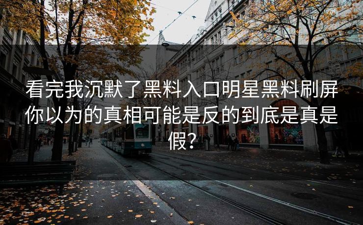 看完我沉默了黑料入口明星黑料刷屏你以为的真相可能是反的到底是真是假？