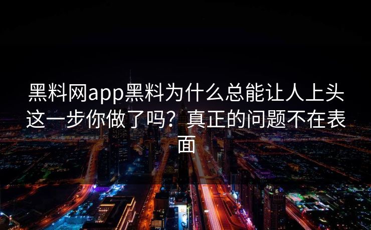 黑料网app黑料为什么总能让人上头这一步你做了吗？真正的问题不在表面