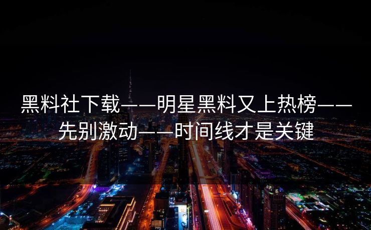 黑料社下载——明星黑料又上热榜——先别激动——时间线才是关键