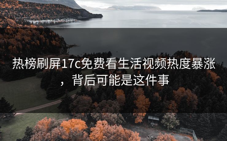 热榜刷屏17c免费看生活视频热度暴涨，背后可能是这件事