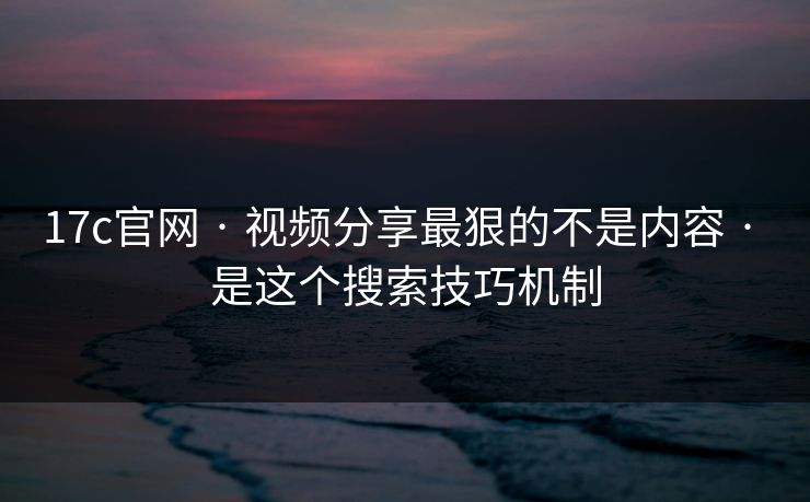 17c官网 · 视频分享最狠的不是内容 · 是这个搜索技巧机制