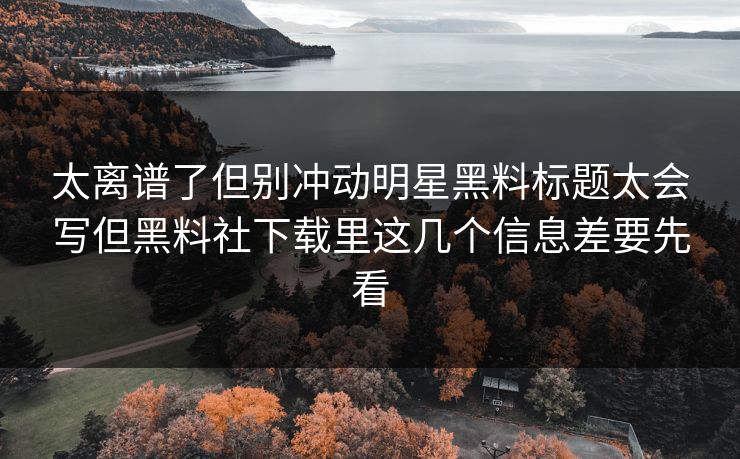 太离谱了但别冲动明星黑料标题太会写但黑料社下载里这几个信息差要先看