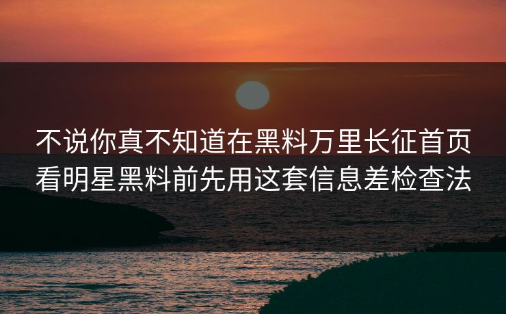 不说你真不知道在黑料万里长征首页看明星黑料前先用这套信息差检查法