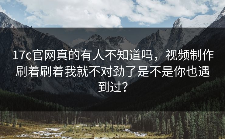 17c官网真的有人不知道吗，视频制作刷着刷着我就不对劲了是不是你也遇到过？