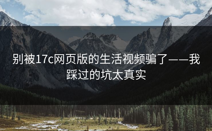 别被17c网页版的生活视频骗了——我踩过的坑太真实