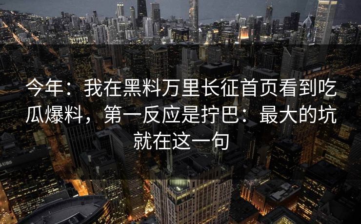 今年：我在黑料万里长征首页看到吃瓜爆料，第一反应是拧巴：最大的坑就在这一句