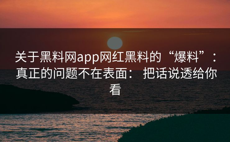 关于黑料网app网红黑料的“爆料”： 真正的问题不在表面： 把话说透给你看