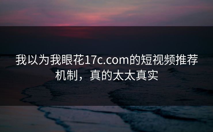我以为我眼花17c.com的短视频推荐机制，真的太太真实