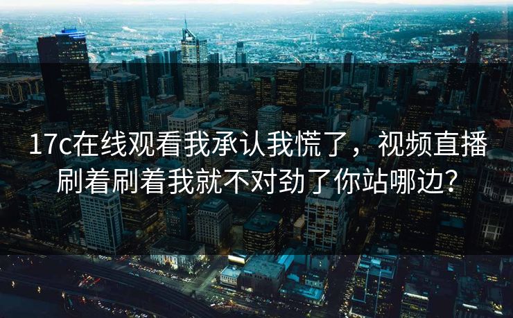17c在线观看我承认我慌了，视频直播刷着刷着我就不对劲了你站哪边？