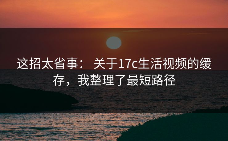 这招太省事： 关于17c生活视频的缓存，我整理了最短路径