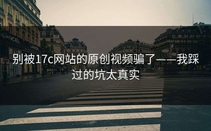别被17c网站的原创视频骗了——我踩过的坑太真实